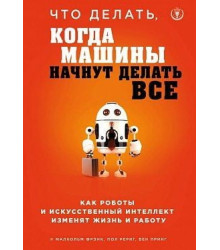 Что делать, когда машины начнут делать все. Как роботы и искусственный интеллект изменят жизнь и работу